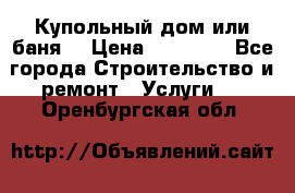 Купольный дом или баня  › Цена ­ 68 000 - Все города Строительство и ремонт » Услуги   . Оренбургская обл.